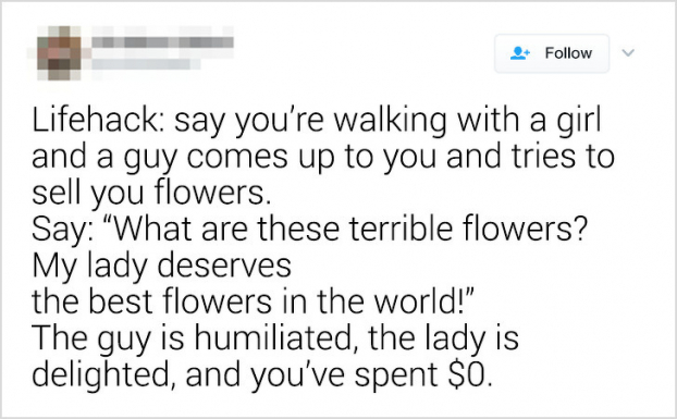   Khi bạn đang đi chơi cùng một cô gái và một người đến chào hàng bán hoa cho bạn. Hãy nói: 'Mấy bông hoa xấu xí này là gì vậy? Người phụ nữ của tôi xứng đáng nhận những bông hoa đẹp nhất thế giới.' Vậy là người bán hoa tiu nghỉu, cô gái vui vẻ, còn bạn thì chẳng phải mất đồng nào.  