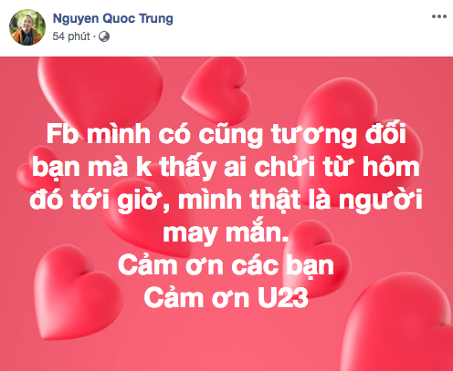   Nhạc sĩ Quốc Trung lại có lời chia sẻ hóm hỉnh về việc bạn bè trên Facebook của anh không có trường hợp nào chửi, hay có những lời lẽ xấu xí về đội tuyển, điều đó khiến anh thấy mình may mắn. Nhạc sĩ cũng dành lời cảm ơn tới những gì Olympic Việt Nam (cũng chủ yếu là đội hình U23) đã làm.  