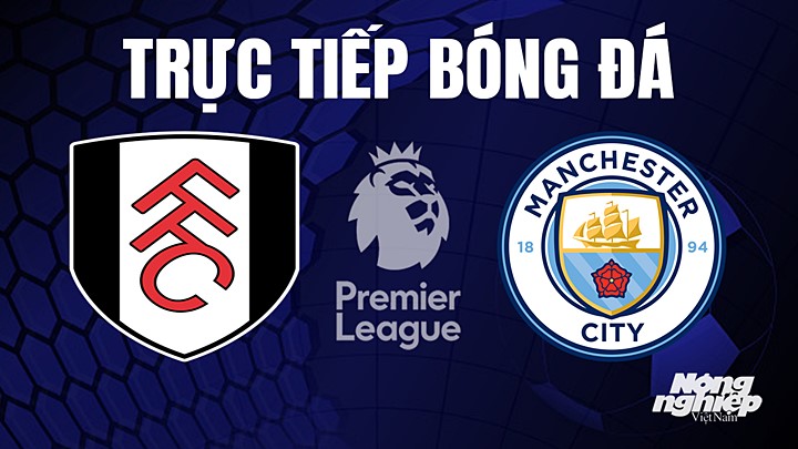 Trực tiếp bóng đá Ngoại hạng Anh giữa Fulham vs Man City hôm nay 30/4/2023