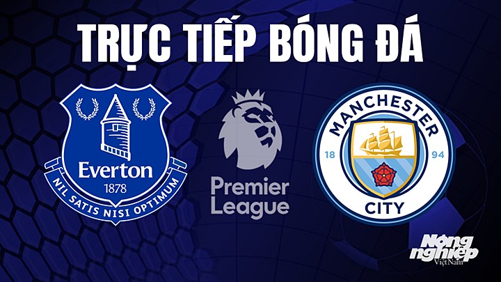 Trực tiếp bóng đá Ngoại hạng Anh giữa Everton vs Man City hôm nay 14/5/2023