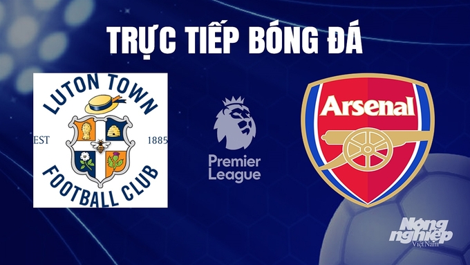 Trực tiếp bóng đá Ngoại hạng Anh giữa Luton Town vs Arsenal hôm nay 6/12/2023