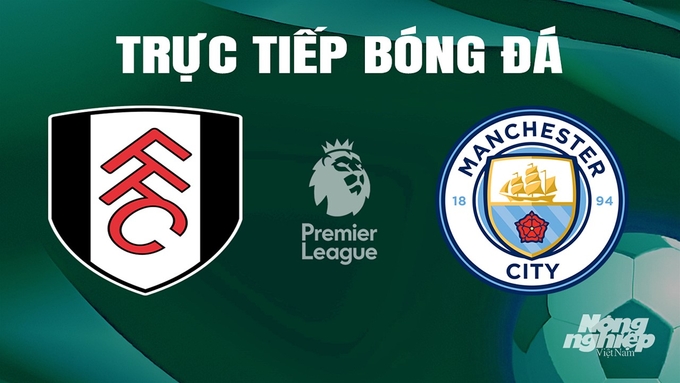 Trực tiếp bóng đá Ngoại hạng Anh giữa Fulham vs Man City hôm nay 11/5/2024