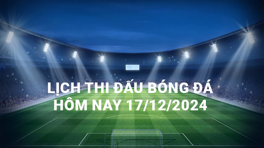 Lịch thi đấu bóng đá hôm nay 17/12/2024 và rạng sáng 18/12/2024