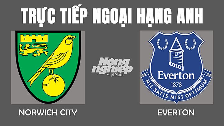 Trực tiếp bóng đá Ngoại hạng Anh giữa Norwich vs Everton hôm nay 15/1/2022